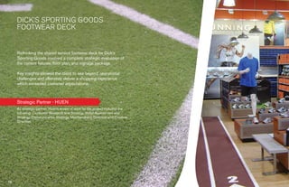 › Success Stories
  Suc
  Succes Storie




        DICK’S SPORTING GOODS
        FOOTWEAR DECK


        Rethinking the shared service footwear deck for Dick's
        Sporting Goods involved a complete strategic evaluation of
        the current ﬁxtures, ﬂoor plan, and signage package.

        Key insights allowed the client to see beyond operational
        challenges and ultimately deliver a shopping experience
        which exceeded customer expectations.



        Strategic Partner › HUEN
        As strategic partner, Huen’s scope of work for the project included the
        following: Consumer Research and Strategy, Retail Assessment and
        Strategy, Communication Strategy, Merchandising Direction and Creative
        Direction.




                                          30
                                          30                                      31
 