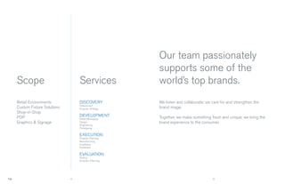 Our team passionately
                                                    supports some of the
Scope                          Services             world’s top brands.
Retail Environments            DISCOVERY            We listen and collaborate; we care for and strengthen the
                               Assessment
Custom Fixture Solutions       Program Strategy     brand image.
Shop-in-Shop
POP                            DEVELOPMENT          Together, we make something fresh and unique; we bring the
                               Retail Messaging
Graphics & Signage             Design               brand experience to the consumer.
                               Engineering
                               Prototyping

                               EXECUTION
                               Program Planning
                               Manufacturing
                               Installation
                               Fulﬁllment

                               EVALUATION
                               Testing
                               Evolution Planning




                           4                                                      5
 