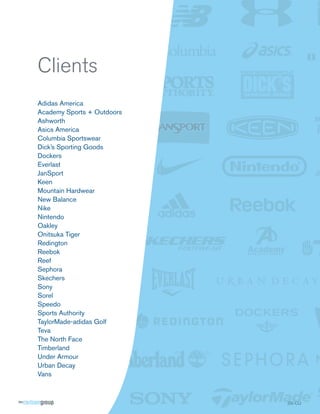 Clients
Adidas America
Academy Sports + Outdoors
Ashworth
Asics America
Columbia Sportswear
Dick’s Sporting Goods
Dockers
Everlast
JanSport
Keen
Mountain Hardwear
New Balance
Nike
Nintendo
Oakley
Onitsuka Tiger
Redington
Reebok
Reef
Sephora
Skechers
Sony
Sorel
Speedo
Sports Authority
TaylorMade-adidas Golf
Teva
The North Face
Timberland
Under Armour
Urban Decay
Vans



                            SS CLI
                            SS-CLI
 