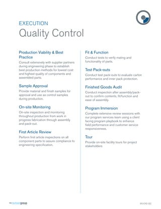 EXECUTION

Quality Control
Production Viability & Best                  Fit & Function
Practice                                     Conduct tests to verify mating and
Consult extensively with supplier partners   functionality of parts.
during engineering phase to establish
best production methods for lowest cost      Test Pack-outs
and highest quality of components and        Conduct test pack-outs to evaluate carton
assembled parts.                             performance and inner pack protection.

Sample Approval                              Finished Goods Audit
Provide material and ﬁnish samples for       Conduct inspection after assembly/pack-
approval and use as control samples          out to conﬁrm contents, ﬁt/function and
during production.                           ease of assembly.

On-site Monitoring                           Program Immersion
On-site inspection and monitoring            Complete extensive review sessions with
throughout production from work in           our program services team using a client
progress fabrication through assembly        facing program playbook to enhance
and pack-out.                                ﬁeld performance and customer service
                                             responsiveness.
First Article Review
Perform ﬁrst article inspections on all      Tour
component parts to assure compliance to      Provide on-site facility tours for project
engineering speciﬁcation.                    stakeholders




                                                                                          SS-EXE-QC
 