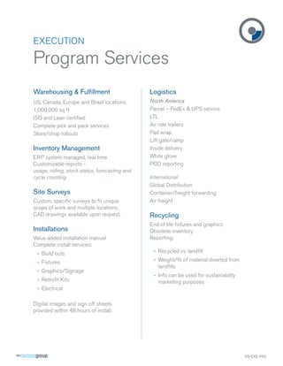 EXECUTION

Program Services
Warehousing & Fulﬁllment                        Logistics
US, Canada, Europe and Brazil locations         North America
1,000,000 sq ft                                 Parcel – FedEx & UPS service
ISO and Lean certiﬁed                           LTL
Complete pick and pack services                 Air ride trailers
Store/shop rollouts                             Pad wrap
                                                Lift gate/ramp
Inventory Management                            Inside delivery
ERP system managed, real time                   White glove
Customizable reports -                          POD reporting
usage, rolling, stock status, forecasting and
cycle counting                                  International
                                                Global Distribution
Site Surveys                                    Container/freight forwarding
Custom, speciﬁc surveys to ﬁt unique            Air freight
scope of work and multiple locations.
CAD drawings available upon request.            Recycling
                                                End of life ﬁxtures and graphics
Installations                                   Obsolete inventory
Value added installation manual                 Reporting:
Complete install services:
 › Build outs                                    › Recycled vs. landﬁll

 › Fixtures                                      › Weight/% of material diverted from
                                                   landﬁlls
 › Graphics/Signage
                                                 › Info can be used for sustainability
 › Retroﬁt Kits                                    marketing purposes
 › Electrical

Digital images and sign off sheets
provided within 48 hours of install.




                                                                                         SS-EXE-PS2
 