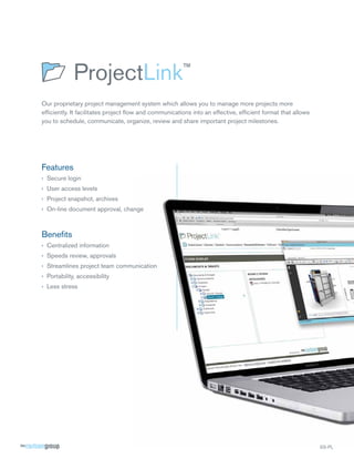 Our proprietary project management system which allows you to manage more projects more
efﬁciently. It facilitates project ﬂow and communications into an effective, efﬁcient format that allows
you to schedule, communicate, organize, review and share important project milestones.




Features
› Secure login
› User access levels
› Project snapshot, archives
› On-line document approval, change



Beneﬁts
› Centralized information
› Speeds review, approvals
› Streamlines project team communication
› Portability, accessibility
› Less stress




                                                                                                           SS-PL
 