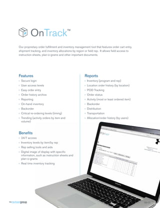 Our proprietary order fulﬁllment and inventory management tool that features order cart entry,
shipment tracking, and inventory allocations by region or ﬁeld rep. It allows ﬁeld access to
instruction sheets, plan-o-grams and other important documents.




Features                                              Reports
› Secure login                                        › Inventory (program and rep)
› User access levels                                  › Location order history (by location)
› Easy order entry                                    › POD Tracking
› Order history archive                               › Order status
› Reporting                                           › Activity (most or least ordered item)
› On-hand inventory                                   › Backorder
› Backorder                                           › Distribution
› Critical re-ordering levels (timing)                › Transportation
› Trending (activity orders by item and               › Allocation/order history (by users)
  volume)



Beneﬁts
› 24/7 access
› Inventory levels by item/by rep
› Rep selling tools and aids
› Digital image of display with speciﬁc
  information, such as instruction sheets and
  plan-o-grams
› Real time inventory tracking




                                                                                                 SS-OT
                                                                                                 SS-OT
                                                                                                    O
 