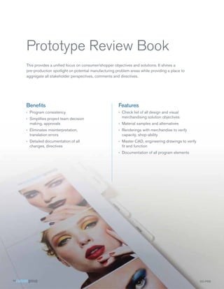 Prototype Review Book
This provides a uniﬁed focus on consumer/shopper objectives and solutions. It shines a
pre-production spotlight on potential manufacturing problem areas while providing a place to
aggregate all stakeholder perspectives, comments and directives.




Beneﬁts                                              Features
› Program consistency                                › Check list of all design and visual
› Simpliﬁes project team decision                      merchandising solution objectives
  making, approvals                                  › Material samples and alternatives
› Eliminates misinterpretation,                      › Renderings with merchandise to verify
  translation errors                                   capacity, shop-ability
› Detailed documentation of all                      › Master CAD, engineering drawings to verify
  changes, directives                                  ﬁt and function
                                                     › Documentation of all program elements




                                                                                                    S
                                                                                                    SS- RB
                                                                                                    SS PRB
 