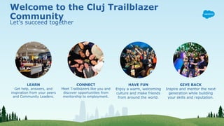Welcome to the Cluj Trailblazer
Community
Let’s succeed together
LEARN
Get help, answers, and
inspiration from your peers
and Community Leaders.
CONNECT
Meet Trailblazers like you and
discover opportunities from
mentorship to employment.
HAVE FUN
Enjoy a warm, welcoming
culture and make friends
from around the world.
GIVE BACK
Inspire and mentor the next
generation while building
your skills and reputation.
 