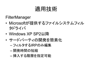 FilterManager
• Microsoftが提供するファイルシステムフィル
タドライバ
• Windows XP SP2以降
• サードパーティの開発を簡素化
– フィルタするIRPのみ編集
– 開発時間の短縮
– 挿入する階層を指定可能
適用技術
 