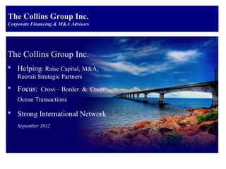 The Collins Group Inc.
Corporate Financing & M&A Advisors




The Collins Group Inc.
 Helping: Raise Capital, M&A,
    Recruit Strategic Partners
 Focus: Cross – Border & Cross –
    Ocean Transactions

 Strong International Network
    September 2012
 