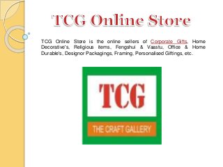 TCG Online Store is the online sellers of Corporate Gifts, Home
Decorative's, Religious items, Fengshui & Vaastu, Office & Home
Durable's, Designor Packagings, Framing, Personalised Giftings, etc.
 