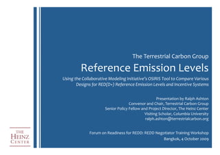 The	
  Terrestrial	
  Carbon	
  Group	
  

             Reference	
  Emission	
  Levels	
  
Using	
  the	
  Collaborative	
  Modeling	
  Initiative’s	
  OSIRIS	
  Tool	
  to	
  Compare	
  Various	
  
          Designs	
  for	
  RED(D+)	
  Reference	
  Emission	
  Levels	
  and	
  Incentive	
  Systems	
  


                                                                       Presentation	
  by	
  Ralph	
  Ashton	
  
                                                  Convenor	
  and	
  Chair,	
  Terrestrial	
  Carbon	
  Group	
  
                              Senior	
  Policy	
  Fellow	
  and	
  Project	
  Director,	
  The	
  Heinz	
  Center	
  
                                                              Visiting	
  Scholar,	
  Columbia	
  University	
  
                                                              ralph.ashton@terrestrialcarbon.org	
  


                   Forum	
  on	
  Readiness	
  for	
  REDD:	
  REDD	
  Negotiator	
  Training	
  Workshop	
  
                                                                           Bangkok,	
  4	
  October	
  2009	
  
 