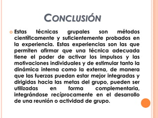 CONCLUSIÓN
 Estas técnicas grupales son métodos
científicamente y suficientemente probados en
la experiencia. Estas experiencias son las que
permiten afirmar que una técnica adecuada
tiene el poder de activar los impulsos y las
motivaciones individuales y de estimular tanto la
dinámica interna como la externa, de manera
que las fuerzas puedan estar mejor integradas y
dirigidas hacia las metas del grupo, pueden ser
utilizadas en forma complementaria,
integrándose recíprocamente en el desarrollo
de una reunión o actividad de grupo.
 