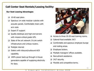 Call Center Seat Rentals/Leasing facility:

Our Seat Leasing Advantages

   10-60 seat plans
   Spacious 1m wide modular cubicles with
     acoustic panels. Comfortable chairs with
     arm rests
   Expert IT support
   Quality desktops and high-end servers
                                                              Access to three 20-30 seat training rooms.
     with mission-critical grade UPS.
                                                              Catered food available 24/7.
   State of the art network: D-Link switch
                                                              Comfortable and spacious employee lounge
     infrastructure and Linksys routers.
                                                                  and resting areas.
   Multiple internet
                                                              Employee lockers.
   Dialers with inbound/outbound ACD
                                                              Multiple managers‟ offices available.
     capability.
                                                              Recruitment assistance.
   100% power back-up through in-house
                                                              24/7 security.
     generators capable of supplying electricity
                                                              Flexible and competitive terms.
     for days.

                                                                                                        15
                        ©   C o p y r i g h t   T e l e C o n s u l t   G r o u p   2 0 0 9
 