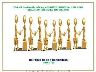 TCG will hold hands to bring a POSITIVE CHANGE for YOU, YOUR
             ORGANIZATION and for THE COUNTRY




              Be Proud to be a Bangladeshi
                                   Thank You

                                                                                17
          ©   C o p y r i g h t   T e l e C o n s u l t   G r o u p   2 0 0 9
 