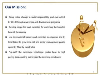Our Mission:

 Bring visible change in social responsibility and civic activities

   by 2010 through awareness and development programs

 Develop scope for local expertise for enriching the knowledge

   base of the country

 Use international trainers and expertise to empower and train

   local talent to grow into mid and senior management positions

   currently filled by expatriates

 "Up-skill" the exportable knowledge worker base for higher

   paying jobs enabling to increase the incoming remittance




                                                                                               4
                         ©   C o p y r i g h t   T e l e C o n s u l t   G r o u p   2 0 0 9
 