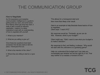 THE COMMUNICATION GROUP

How to Negotiate
As CQ (expressive and receptive                      This allows for a transparent start and
communication intelligence) is a guide to            then more than likely a fair result.
getting what you want, and at the same
time helping others get what they want, it
                                                     Here is an example to help illustrate these basics of how
really is also a recipe for effective
negotiation. I believe it is rather
                                                     to negotiate:
imperative to start with an understanding            Client says: “I want XYZ.”
of how to negotiate with yourself.
                                                     My response would be: “Fantastic, as we can do
1. What is your intention?                           that. However, what is your budget?”

2. What are you willing to give up?                  Client might say: “Well, I want to see what your budget is
                                                     to make a decision.”
Once these two questions have been
answered,I find all else starts to fall into         My response to that, and feeling, is always: “Why would
place. I thentryand find out:
                                                     we start with the unknowns or a guessing game?
3. What is the intention of the „other‟?
                                                     Help me understand the budget and I can help you
4. Where they are willing to start at, or give       immediately see whether we are the right fit or not. That
up?                                                  way neither of us wastes a moment of time.”




THE COMMUNICATION GROUP – ALL RIGHTS RESERVED 2012
 