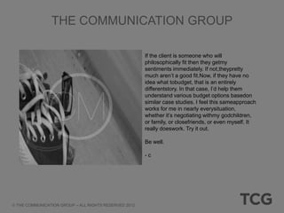 THE COMMUNICATION GROUP

                                                     If the client is someone who will
                                                     philosophically fit then they getmy
                                                     sentiments immediately. If not,theypretty
                                                     much aren‟t a good fit.Now, if they have no
                                                     idea what tobudget, that is an entirely
                                                     differentstory. In that case, I‟d help them
                                                     understand various budget options basedon
                                                     similar case studies. I feel this sameapproach
                                                     works for me in nearly everysituation,
                                                     whether it‟s negotiating withmy godchildren,
                                                     or family, or closefriends, or even myself. It
                                                     really doeswork. Try it out.

                                                     Be well.

                                                     -c




THE COMMUNICATION GROUP – ALL RIGHTS RESERVED 2012
 