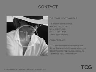 CONTACT

                                                     THE COMMUNICATION GROUP

                                                     131 Greene Street Suite 3b
                                                     New York City, NY 10012
                                                     NY o: 646-873-7664
                                                     SF o: 415-864-1431
                                                     Twitter: @TCGagency


                                                     OUR COMPANIES:

                                                     TCG: http://thecommunicationgroup.com
                                                     SocMe Academy: http://socmeacademy.com
                                                     Social Presence: http://socialpresence.me
                                                     7 In Motion: http://7inmotion.com




THE COMMUNICATION GROUP – ALL RIGHTS RESERVED 2012
 