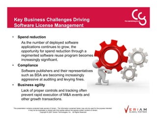 Key Business Challenges Driving
    Software License Management

•    Spend reduction
          As the number of deployed software
          applications continues to grow, the
          opportunity for spend reduction through a
          regimented software reuse program becomes
          increasingly significant.
•    Compliance
          Software publishers and their representatives
          such as BSA are becoming increasingly
          aggressive at auditing and levying fines.
•    Business agility
          Lack of proper controls and tracking often
          prevent rapid execution of M&A events and
          other growth transactions.

This presentation contains protected trade secrets of Veriam. The information contained herein may only be used for the purpose intended.
                     It may not be duplicated or shared with third parties without the express written consent of Veriam.
                                     Copyright © 2007 Veriam Technologies, Inc.. All Rights Reserved.
 