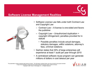 Software License Management Realities

                                                             • Software License Law falls under both Contract Law
                                                               and Copyright Law
                                                                  – Contract Law – A license is one-sided and favors
                                                                    the publisher
                                                                  – Copyright Law – Unauthorized duplication =
                                                                    copyright infringement; penalties provided for in
                                                                    statute
                                                                        • Possible penalties include actual damages,
                                                                          statutory damages, willful violations, attorney’s
                                                                          fees, criminal violations
                                                             • Gartner states that 30% of large enterprises will
                                                               experience at least 1 audit per year through 2010
                                                             • A centralized software reuse program can generate
                                                               millions of dollars in cost takeout per year

This presentation contains protected trade secrets of Veriam. The information contained herein may only be used for the purpose intended.
                     It may not be duplicated or shared with third parties without the express written consent of Veriam.
                                     Copyright © 2007 Veriam Technologies, Inc.. All Rights Reserved.
 