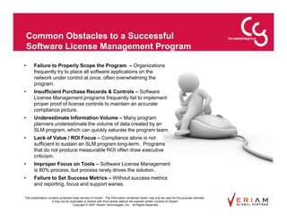 Common Obstacles to a Successful
    Software License Management Program

•     Failure to Properly Scope the Program – Organizations
      frequently try to place all software applications on the
      network under control at once, often overwhelming the
      program.
•     Insufficient Purchase Records & Controls – Software
      License Management programs frequently fail to implement
      proper proof of license controls to maintain an accurate
      compliance picture.
•     Underestimate Information Volume – Many program
      planners underestimate the volume of data created by an
      SLM program, which can quickly saturate the program team.
•     Lack of Value / ROI Focus – Compliance alone is not
      sufficient to sustain an SLM program long-term. Programs
      that do not produce measurable ROI often draw executive
      criticism.
•     Improper Focus on Tools – Software License Management
      is 80% process, but process rarely drives the solution.
•     Failure to Set Success Metrics – Without success metrics
      and reporting, focus and support wanes.

This presentation contains protected trade secrets of Veriam. The information contained herein may only be used for the purpose intended.
                     It may not be duplicated or shared with third parties without the express written consent of Veriam.
                                     Copyright © 2007 Veriam Technologies, Inc.. All Rights Reserved.
 
