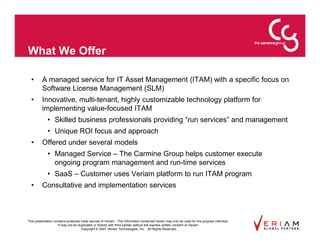What We Offer

  •      A managed service for IT Asset Management (ITAM) with a specific focus on
         Software License Management (SLM)
  •      Innovative, multi-tenant, highly customizable technology platform for
         implementing value-focused ITAM
             • Skilled business professionals providing “run services” and management
             • Unique ROI focus and approach
  •      Offered under several models
             • Managed Service – The Carmine Group helps customer execute
               ongoing program management and run-time services
             • SaaS – Customer uses Veriam platform to run ITAM program
  •      Consultative and implementation services



This presentation contains protected trade secrets of Veriam. The information contained herein may only be used for the purpose intended.
                     It may not be duplicated or shared with third parties without the express written consent of Veriam.
                                     Copyright © 2007 Veriam Technologies, Inc.. All Rights Reserved.
 