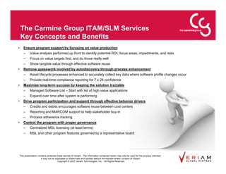 The Carmine Group ITAM/SLM Services
    Key Concepts and Benefits
•      Ensure program support by focusing on value production
       –      Value analysis performed up front to identify potential ROI, focus areas, impediments, and risks
       –      Focus on value targets first, and do those really well
       –      Show tangible value through effective software reuse
•      Remove guesswork involved by autodiscovery through process enhancement
       –      Asset lifecycle processes enhanced to accurately collect key data where software profile changes occur
       –      Provide real-time compliance reporting for 7 x 24 confidence
•      Maximize long-term success by keeping the solution tractable
       –      Managed Software List – Start with list of high value applications
       –      Expand over time after system is performing
•      Drive program participation and support through effective behavior drivers
       –      Credits and debits encourages software reuse between cost centers
       –      Reporting and MARCOM support to help stakeholder buy-in
       –      Process adherence tracking
•      Control the program with proper governance
       –      Centralized MSL licensing (at least terms)
       –      MSL and other program features governed by a representative board




    This presentation contains protected trade secrets of Veriam. The information contained herein may only be used for the purpose intended.
                         It may not be duplicated or shared with third parties without the express written consent of Veriam.
                                         Copyright © 2007 Veriam Technologies, Inc.. All Rights Reserved.
 