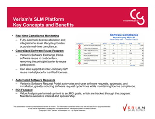 Veriam’s SLM Platform
Key Concepts and Benefits

• Real-time Compliance Monitoring
    –     Fully automatic license allocation and
          integration to asset lifecycle provides
          accurate real-time compliance.
• Centralized Software Reuse Program
    –     Veriam’s Software Exchange tracks
          software reuse to cost-centers,
          removing the principle barrier to reuse
          participation.
    –     Can also support an inter-company SW
          reuse marketplace for certified licenses.

• Automated Software Requests
  – Veriam’s Software Request Portal automates end-user software requests, approvals, and
     installation, greatly reducing software request cycle times while maintaining license compliance.
• ROI Focused
  – Value Analysis performed up-front to set ROI goals, which are tracked through the program.
     Maintains executive interest and sponsorship.


 This presentation contains protected trade secrets of Veriam. The information contained herein may only be used for the purpose intended.
                      It may not be duplicated or shared with third parties without the express written consent of Veriam.
                                      Copyright © 2007 Veriam Technologies, Inc.. All Rights Reserved.
 