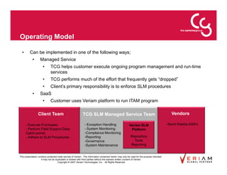 Operating Model

  •      Can be implemented in one of the following ways;
            •      Managed Service
                      •      TCG helps customer execute ongoing program management and run-time
                             services
                      •      TCG performs much of the effort that frequently gets “dropped”
                      •      Client’s primary responsibility is to enforce SLM procedures
            •      SaaS
                      •      Customer uses Veriam platform to run ITAM program

                 Client Team                                TCG SLM Managed Service Team                                                      Vendors

      - Execute Purchases                                     - Exception Handling                       Veriam SLM                         -Send Weekly ASN’s
      - Perform Field Support Data                            - System Monitoring                         Platform
      Catch-points                                            -Compliance Monitoring
      - Adhere to SLM Procedures                              -Reporting                                  Repository
                                                              -Governance                                   Tools
                                                              -System Maintenance                         Reporting


This presentation contains protected trade secrets of Veriam. The information contained herein may only be used for the purpose intended.
                     It may not be duplicated or shared with third parties without the express written consent of Veriam.
                                     Copyright © 2007 Veriam Technologies, Inc.. All Rights Reserved.
 