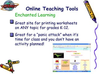 Online Teaching Tools Enchanted Learning Great site for printing worksheets on ANY topic for grades K-12. Great for a “panic attack” when it’s time for class and you don’t have an activity planned! 