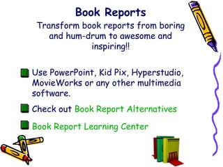 Book Reports Transform book reports from boring and hum-drum to awesome and inspiring!! Use PowerPoint, Kid Pix, Hyperstudio, MovieWorks or any other multimedia software. Check out   Book Report Alternatives Book Report Learning Center 