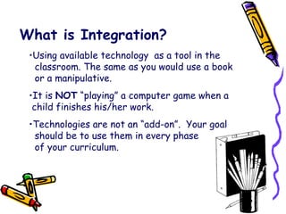 What is Integration? Using available technology  as a tool in the    classroom. The same as you would use a book    or a manipulative. It is  NOT  “playing” a computer game when a   child finishes his/her work. Technologies are not an “add-on”.  Your goal    should be to use them in every phase    of your curriculum. 