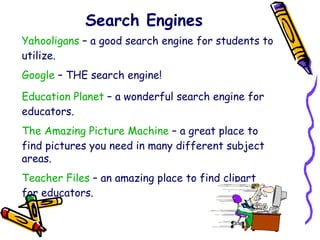 Search Engines Yahooligans  – a good search engine for students to utilize. Google  – THE search engine! Education Planet  – a wonderful search engine for educators. The Amazing Picture Machine  – a great place to find pictures you need in many different subject areas. Teacher Files  – an amazing place to find clipart for educators. 