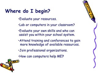 Where do I begin? Evaluate your resources. Lab or computers in your classroom? Evaluate your own skills and who can   assist you within your school system. Attend training and conferences to gain    more knowledge of available resources. Join professional organizations. How can computers help ME ? 