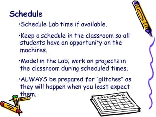 Schedule Schedule Lab time if available. Keep a schedule in the classroom so all   students have an opportunity on the   machines. Model in the Lab; work on projects in   the classroom during scheduled times. ALWAYS be prepared for “glitches” as   they will happen when you least expect   them. 