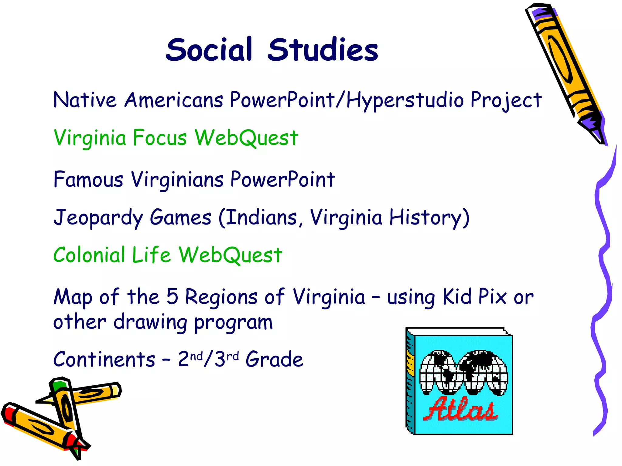 Social Studies Native Americans PowerPoint/Hyperstudio Project Virginia Focus WebQuest Famous Virginians PowerPoint Jeopardy Games (Indians, Virginia History) Colonial Life WebQuest Map of the 5 Regions of Virginia – using Kid Pix or other drawing program Continents – 2 nd /3 rd  Grade 