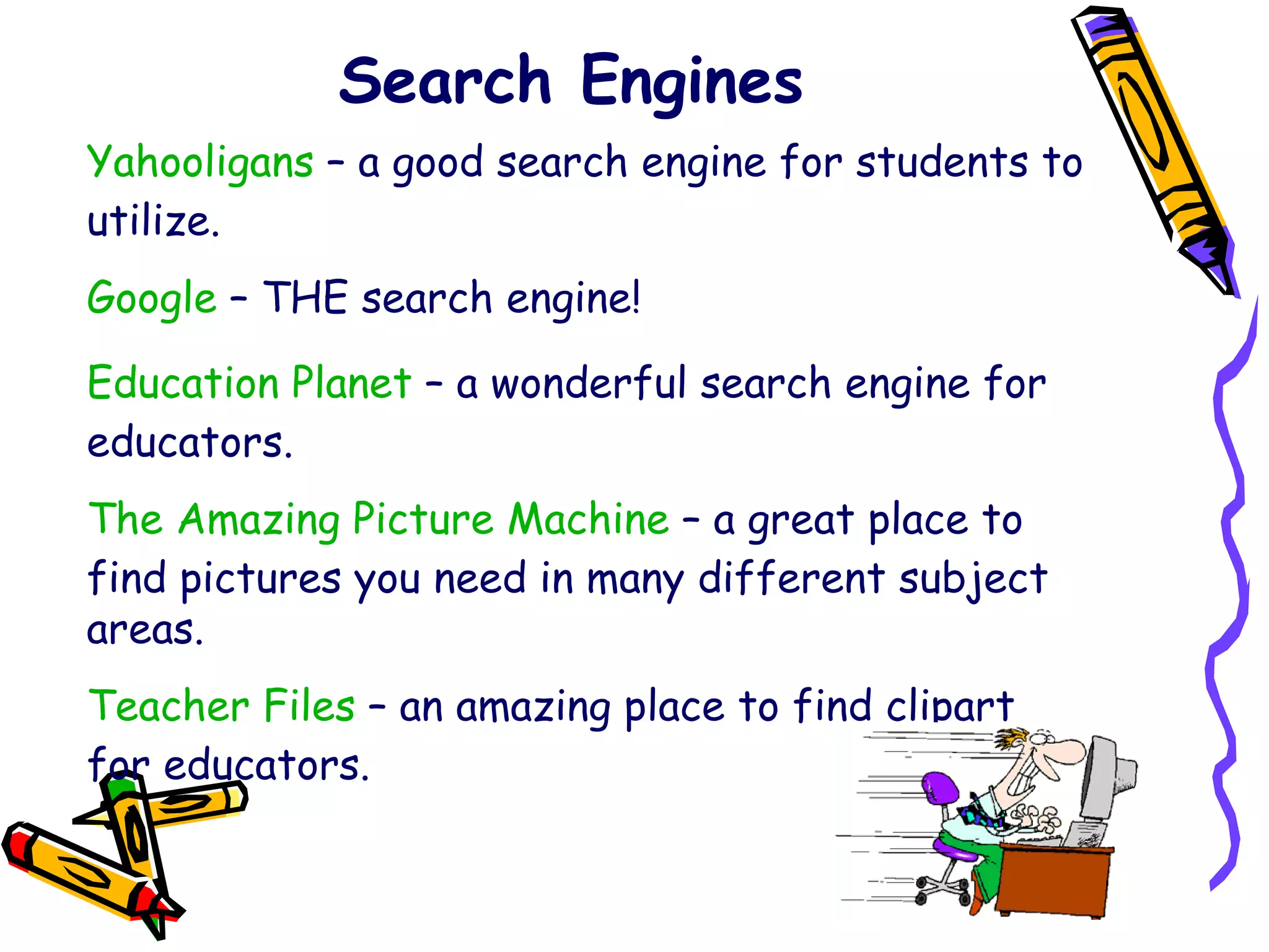 Search Engines Yahooligans  – a good search engine for students to utilize. Google  – THE search engine! Education Planet  – a wonderful search engine for educators. The Amazing Picture Machine  – a great place to find pictures you need in many different subject areas. Teacher Files  – an amazing place to find clipart for educators. 