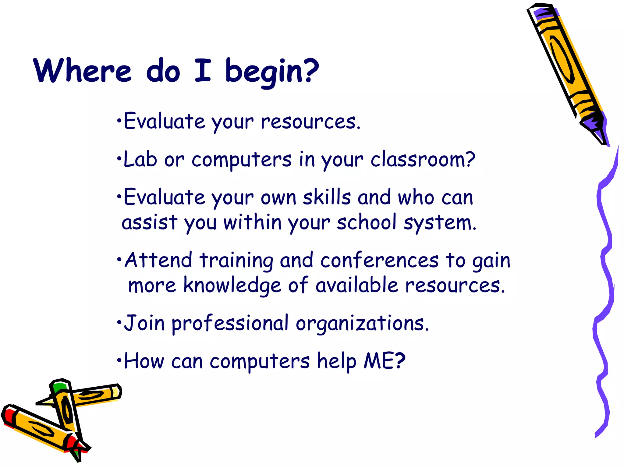Where do I begin? Evaluate your resources. Lab or computers in your classroom? Evaluate your own skills and who can   assist you within your school system. Attend training and conferences to gain    more knowledge of available resources. Join professional organizations. How can computers help ME ? 
