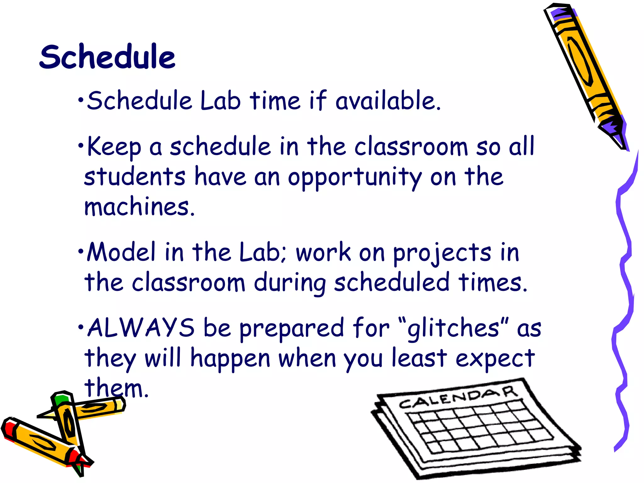 Schedule Schedule Lab time if available. Keep a schedule in the classroom so all   students have an opportunity on the   machines. Model in the Lab; work on projects in   the classroom during scheduled times. ALWAYS be prepared for “glitches” as   they will happen when you least expect   them. 