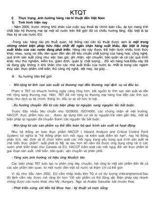 KTQT 
I) Thực trạng ,ảnh hưởng hàng rào kĩ thuật đến Việt Nam 
1) Tình hình hiện nay 
- Năm 2009, trước những khó khăn của cuộc suy thoái tài chính toàn cầu, áp lực mang tính 
chất bảo hộ thương mại tại một số nước trên thế giới đã có chiều hướng tăng, đặc biệt là tại 
Hoa kỳ và các nước EU. 
-Trong các hàng rào phi thuế quan, hệ thống rào cản kỹ thuật được xem là một trong 
những nhóm biện pháp hữu hiệu nhất để ngăn chặn hàng xuất khẩu, đặc biệt là hàng 
xuất khẩu của các nước đang phát triển. Hàng rào này được thể hiện dưới nhiều hình thức 
khác nhau, song nó đều liên quan đến vấn đề tiêu chuẩn chất lượng của hàng hoá, công nghệ, 
quá trình sản xuất cũng như việc bao gói, ghi nhãn, vận chuyển, bảo quản và cả các quá trình 
khác như thử nghiệm, kiểm tra, giám định, quản lý chất lượng... đối với hàng hoá.Điều này đã 
và đang gây không ít khó khăn cho các nhà xuất khẩu của nước ta, nhất là trong các ngành 
thủy sản, thực phẩm chế biến, thủ công mỹ nghệ, dệt may, da giày… 
 Xu hướng trên thế giới 
- Mở rộng từ lĩnh vực sản xuất và thương mại đến thương mại dịch vụ và đầu tư. 
Phạm vi TBT có khuynh hướng ngày càng rộng hơn, bắt nguồn từ lĩnh vực sản xuất và dần 
mở rộng sang thương mại. Hiện, TBT đã mở rộng từ thương mại hàng hóa đến các lĩnh vực 
khác như dịch vụ tài chính, thông tin, đầu tư và sở hữu trí tuệ… 
- Xu hướng chuyển đổi từ các biện pháp tư nguyện sang nguyên tắc bắt buộc. 
Trước đây nhiều tiêu chuẩn như ISO9000, ISO14000, các chứng nhận về môi trường, 
HACCP, thực phẩm hữu cơ… được áp dụng trên cơ sở tự nguyện.Vài năm gần đây, một số 
biện pháp tự nguyện đã chuyển thành các nguyên tắc bắt buộc. 
- Mở rộng từ các sản phẩm cụ thể đến toàn bộ quá trình sản xuất và hoạt động 
Như hệ thống an toàn thực phẩm HACCP ( Hazard Analysis and Critical Control Point 
System) có nghĩa là "hệ thống phân tích mối nguy và kiểm soát điểm tới hạn", hay hệ thống 
phân tích, xác định và tổ chức kiểm soát các mối nguy trọng yếu trong quá trình sản xuất và 
chế biến thực phẩm". xuất phát từ Mỹ và sau hơn 40 năm đã được ứng dụng rộng rãi ở các 
nước phát triển khác như Canada và EU. HACCP kiểm soát các mối nguy đối với thực phẩm từ 
giai đoạn sản xuất, chế biến, bảo quản, vận chuyển và phân phối. 
- Tăng sức ảnh hưởng và hiệu ứng khuếch tán 
Các biện pháp TBT luôn tạo ra phản ứng dây chuyền, mở rộng từ một sản phẩm đến tất cả 
các sản phẩm liên quan, từ một nước đến một số nước và thậm chí cả thế giới. 
Ví dụ như đầu năm 2002, EU cấm nhập khẩu tôm TQ vì có dư lượng chloramphenicol.Sau 
đó lệnh cấm này được mở rộng tới hơn 100 sản phẩm có thịt động vật. Biện pháp này nhanh 
chóng được các nước khác như Mỹ, Hungary, Nga và Arabie Saoudite bắt chước theo. 
- Phát triển cùng với tiến bộ khoa học - kỹ thuật và mức sống 
 