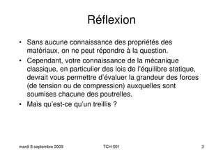 Réflexion
• Sans aucune connaissance des propriétés des
matériaux, on ne peut répondre à la question.matériaux, on ne peut répondre à la question.
• Cependant, votre connaissance de la mécanique
classique, en particulier des lois de l’équilibre statique,
devrait vous permettre d’évaluer la grandeur des forces
(de tension ou de compression) auxquelles sont
soumises chacune des poutrelles.
• Mais qu’est-ce qu’un treillis ?
mardi 8 septembre 2009 TCH-001 3
• Mais qu’est-ce qu’un treillis ?
 