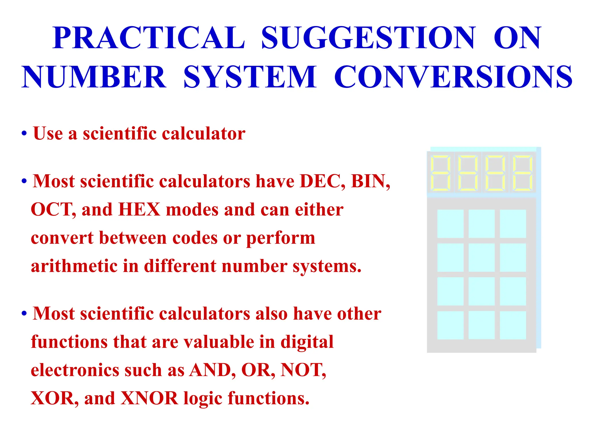 PRACTICAL SUGGESTION ON
NUMBER SYSTEM CONVERSIONS
• Use a scientific calculator
• Most scientific calculators have DEC, BIN,
OCT, and HEX modes and can either
convert between codes or perform
arithmetic in different number systems.
• Most scientific calculators also have other
functions that are valuable in digital
electronics such as AND, OR, NOT,
XOR, and XNOR logic functions.
 
