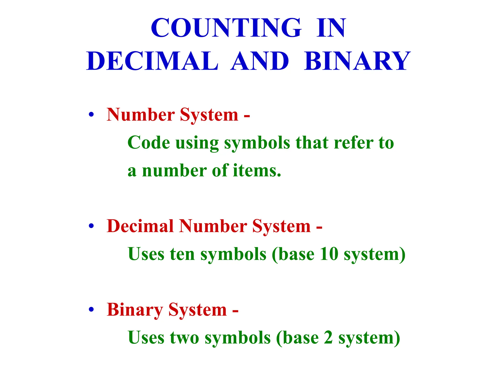COUNTING IN
DECIMAL AND BINARY
• Number System -
Code using symbols that refer to
a number of items.
• Decimal Number System -
Uses ten symbols (base 10 system)
• Binary System -
Uses two symbols (base 2 system)
 