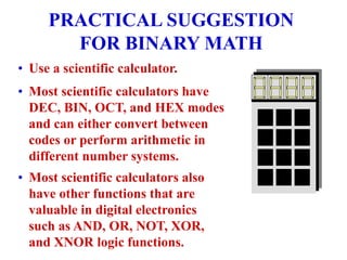 PRACTICAL SUGGESTION
FOR BINARY MATH
• Use a scientific calculator.
• Most scientific calculators have
DEC, BIN, OCT, and HEX modes
and can either convert between
codes or perform arithmetic in
different number systems.
• Most scientific calculators also
have other functions that are
valuable in digital electronics
such as AND, OR, NOT, XOR,
and XNOR logic functions.
 