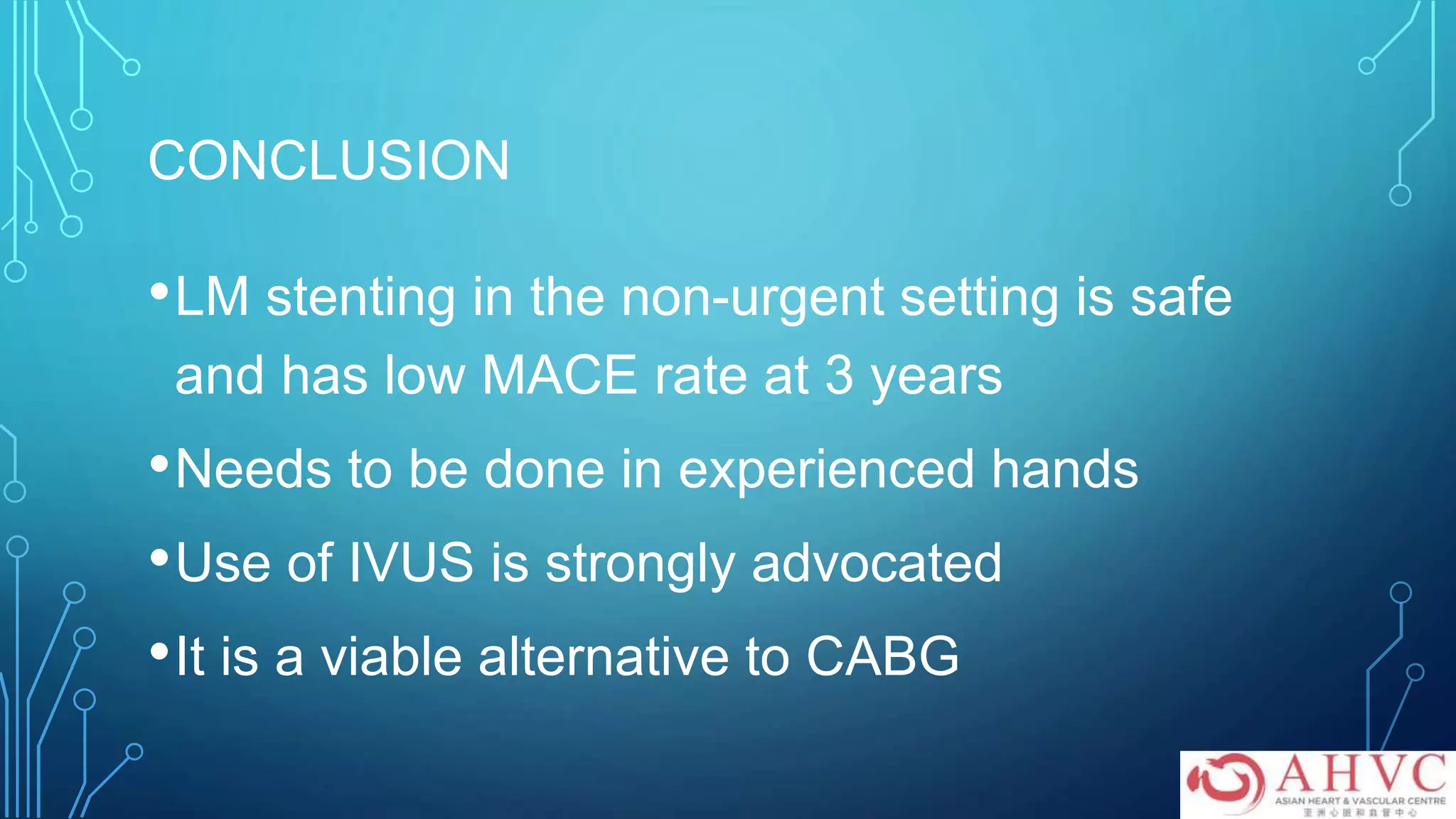 CONCLUSION
•LM stenting in the non-urgent setting is safe
and has low MACE rate at 3 years
•Needs to be done in experienced hands
•Use of IVUS is strongly advocated
•It is a viable alternative to CABG
 