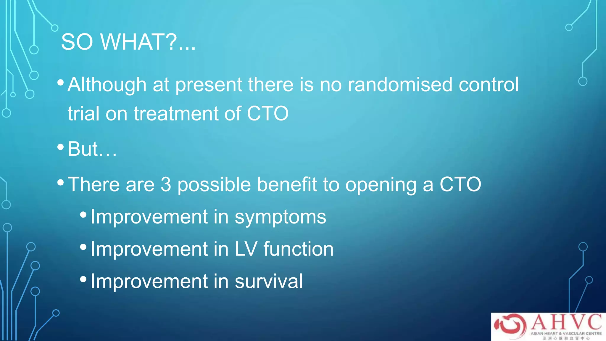 SO WHAT?...
•Although at present there is no randomised control
trial on treatment of CTO
•But…
•There are 3 possible benefit to opening a CTO
•Improvement in symptoms
•Improvement in LV function
•Improvement in survival
 