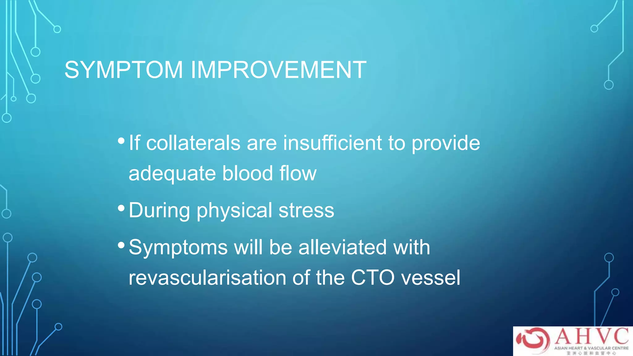 SYMPTOM IMPROVEMENT
•If collaterals are insufficient to provide
adequate blood flow
•During physical stress
•Symptoms will be alleviated with
revascularisation of the CTO vessel
 
