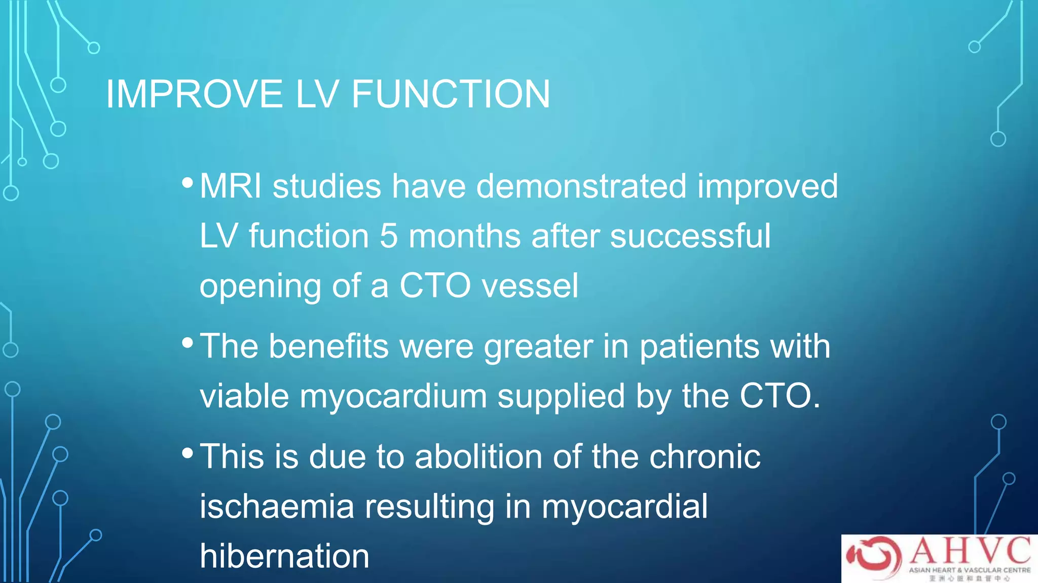 IMPROVE LV FUNCTION
•MRI studies have demonstrated improved
LV function 5 months after successful
opening of a CTO vessel
•The benefits were greater in patients with
viable myocardium supplied by the CTO.
•This is due to abolition of the chronic
ischaemia resulting in myocardial
hibernation
 
