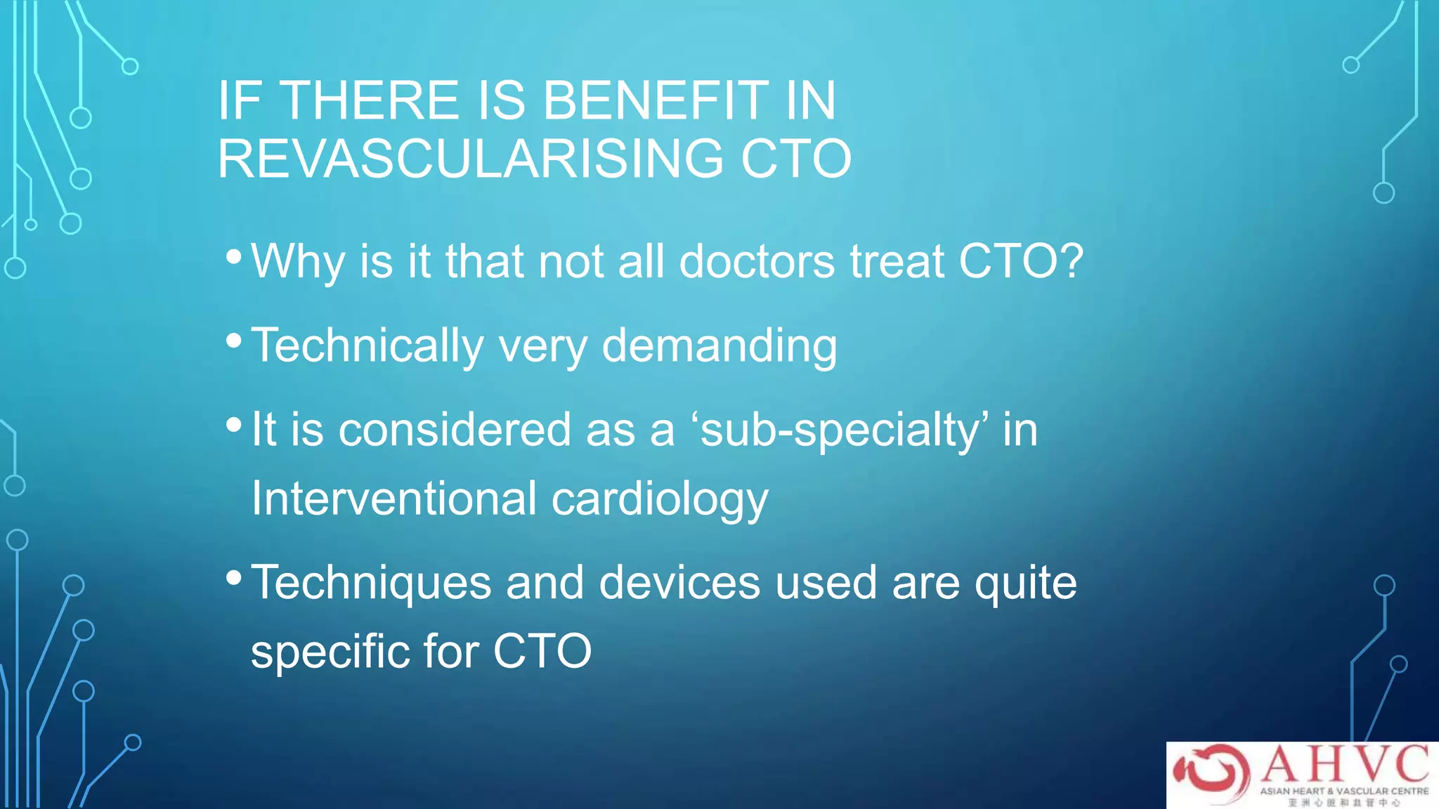 IF THERE IS BENEFIT IN
REVASCULARISING CTO
•Why is it that not all doctors treat CTO?
•Technically very demanding
•It is considered as a ‘sub-specialty’ in
Interventional cardiology
•Techniques and devices used are quite
specific for CTO
 