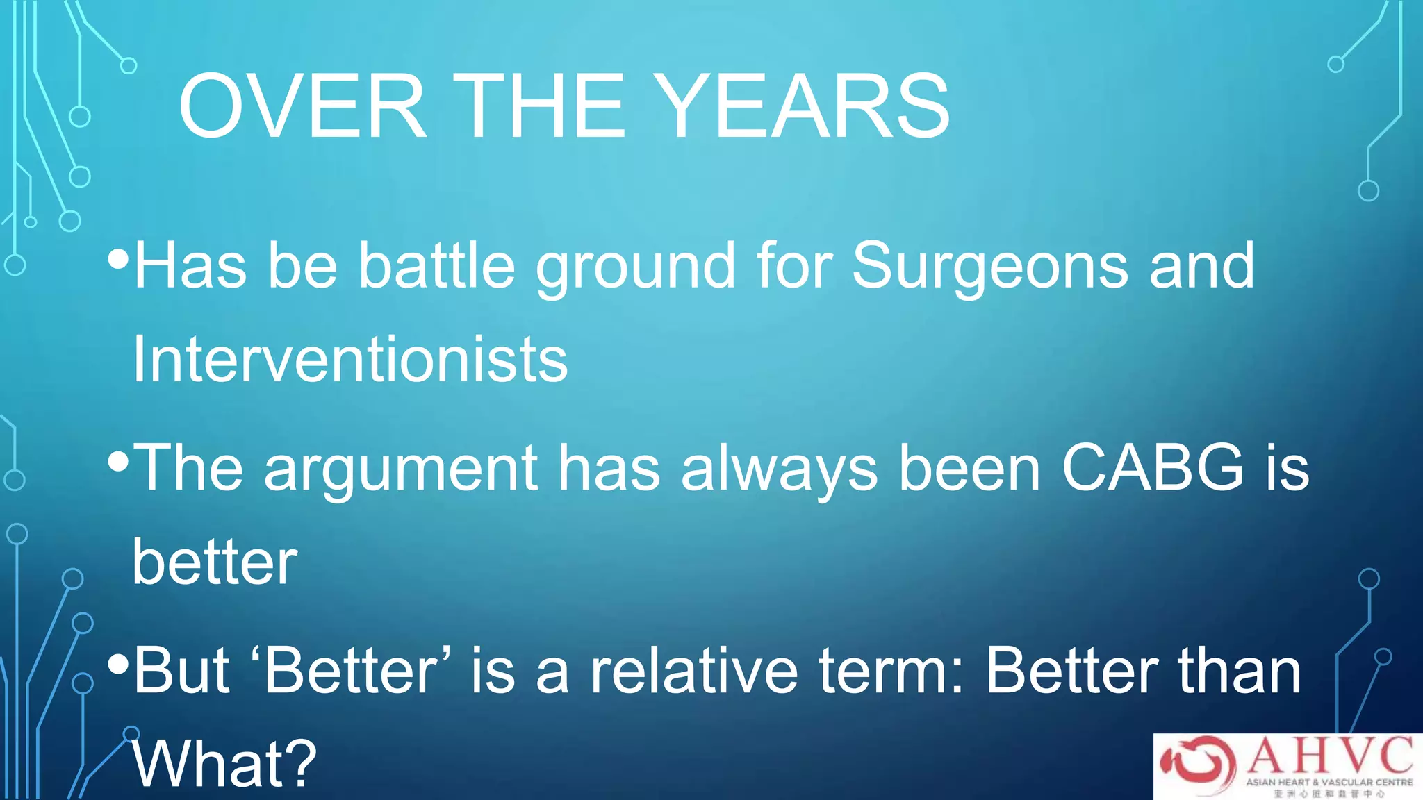 OVER THE YEARS
•Has be battle ground for Surgeons and
Interventionists
•The argument has always been CABG is
better
•But ‘Better’ is a relative term: Better than
What?
 