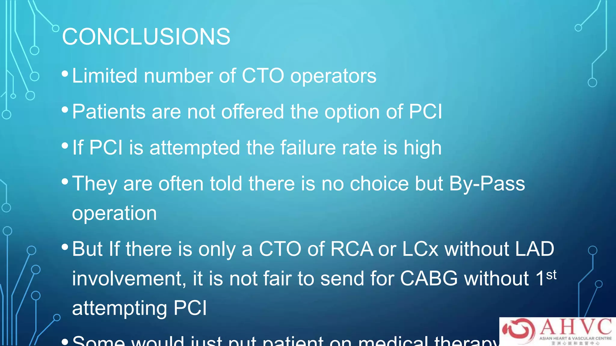 CONCLUSIONS
•Limited number of CTO operators
•Patients are not offered the option of PCI
•If PCI is attempted the failure rate is high
•They are often told there is no choice but By-Pass
operation
•But If there is only a CTO of RCA or LCx without LAD
involvement, it is not fair to send for CABG without 1st
attempting PCI
 