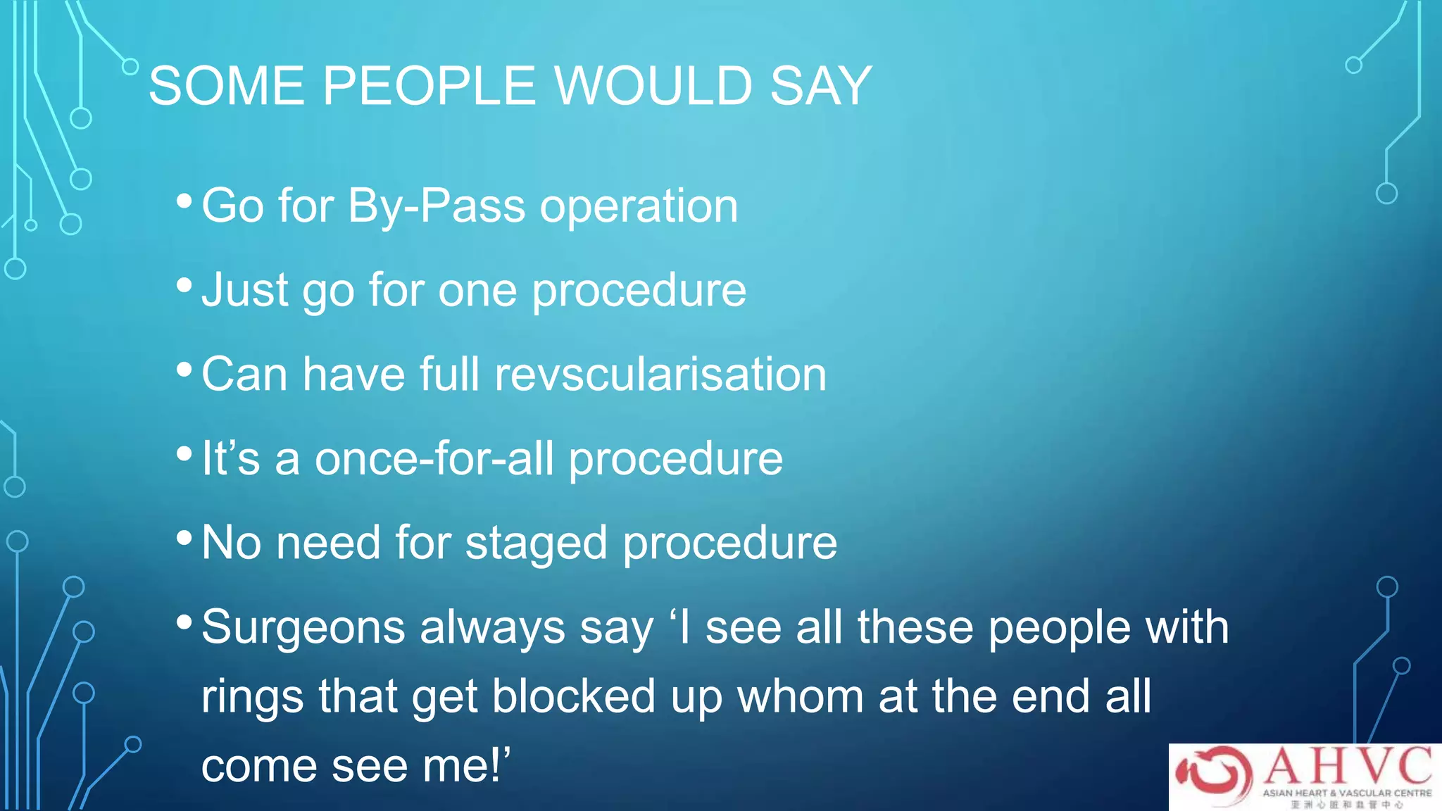SOME PEOPLE WOULD SAY
•Go for By-Pass operation
•Just go for one procedure
•Can have full revscularisation
•It’s a once-for-all procedure
•No need for staged procedure
•Surgeons always say ‘I see all these people with
rings that get blocked up whom at the end all
come see me!’
 